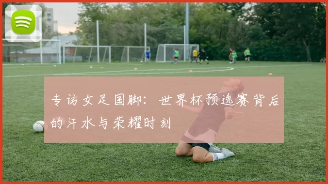 专访女足国脚:世界杯预选赛背后的汗水与荣耀时刻