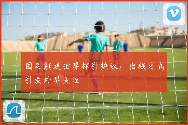国足躺进世界杯引热议,出线方式引发外界关注