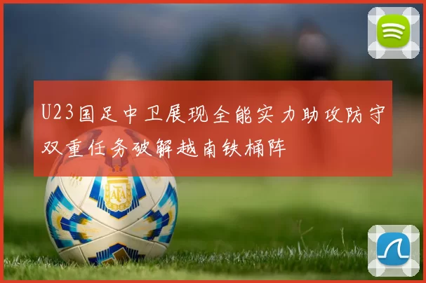 U23国足中卫展现全能实力助攻防守双重任务破解越南铁桶阵
