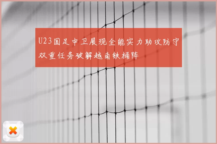 U23国足中卫展现全能实力助攻防守双重任务破解越南铁桶阵