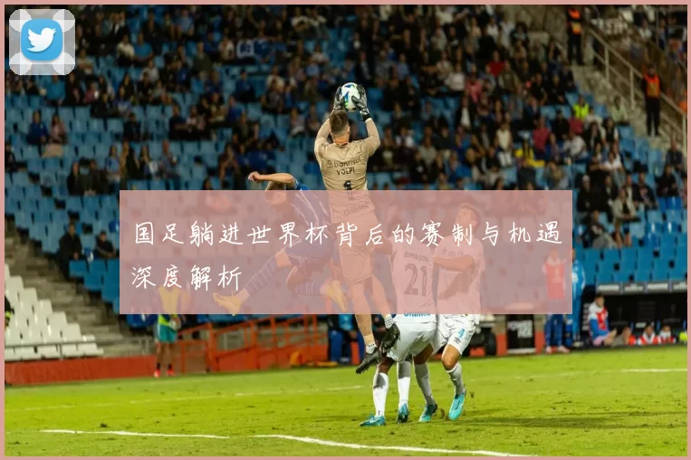 国足躺进世界杯背后的赛制与机遇深度解析