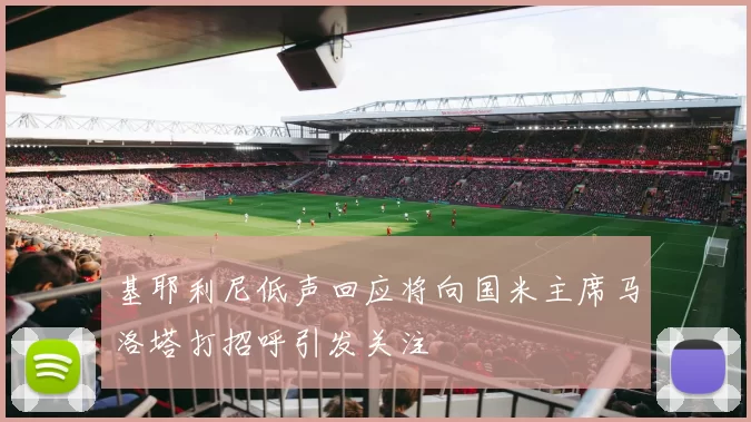 基耶利尼低声回应将向国米主席马洛塔打招呼引发关注