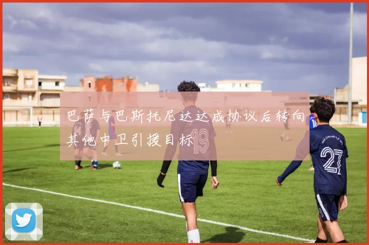 巴萨与巴斯托尼达达成协议后转向其他中卫引援目标