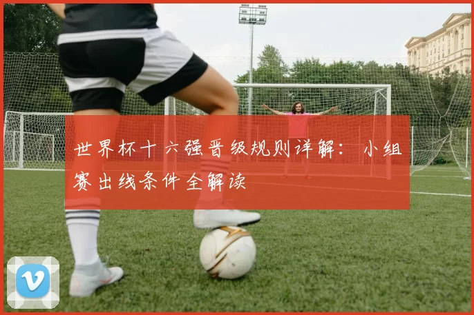 世界杯十六强晋级规则详解:小组赛出线条件全解读