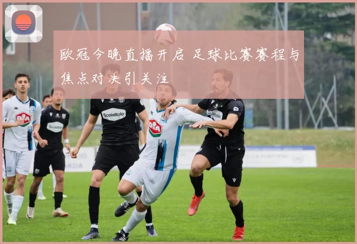 欧冠今晚直播开启 足球比赛赛程与焦点对决引关注
