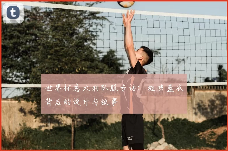 世界杯意大利队服专访：经典蓝衣背后的设计与故事