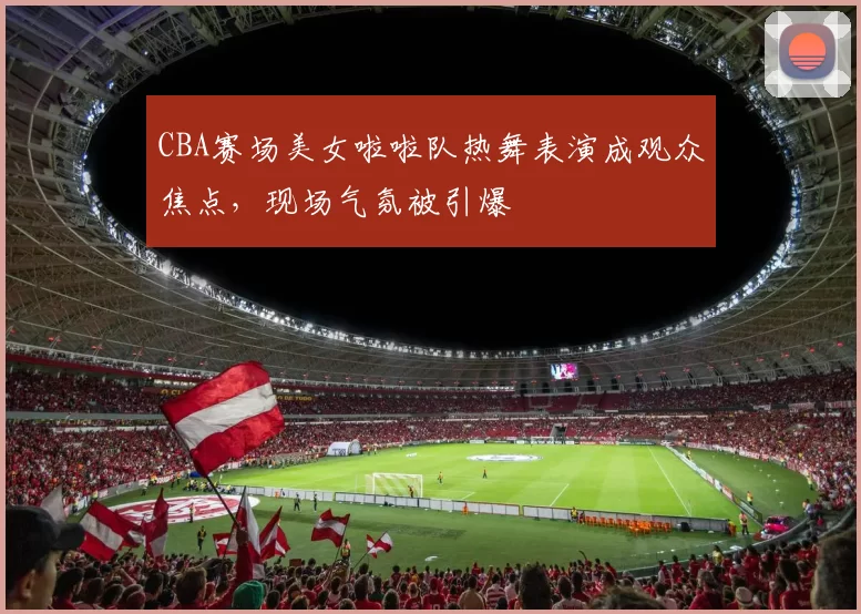 CBA赛场美女啦啦队热舞表演成观众焦点,现场气氛被引爆