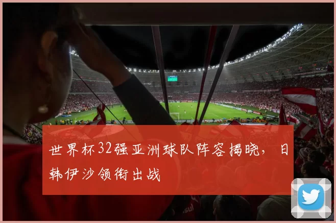 世界杯32强亚洲球队阵容揭晓,日韩伊沙领衔出战