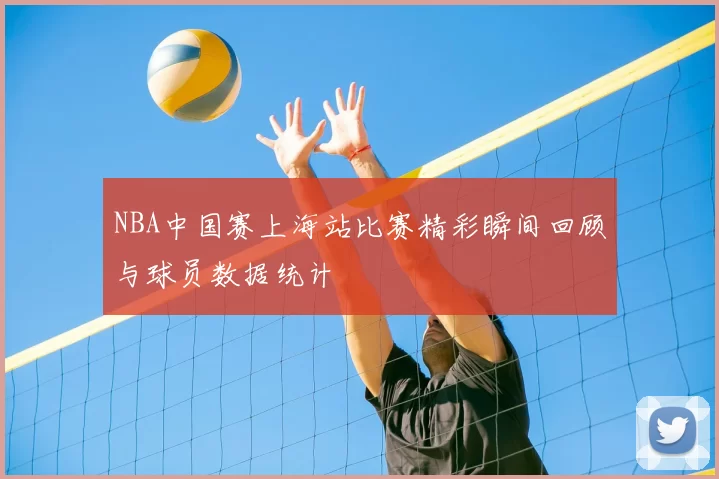 NBA中国赛上海站比赛精彩瞬间回顾与球员数据统计