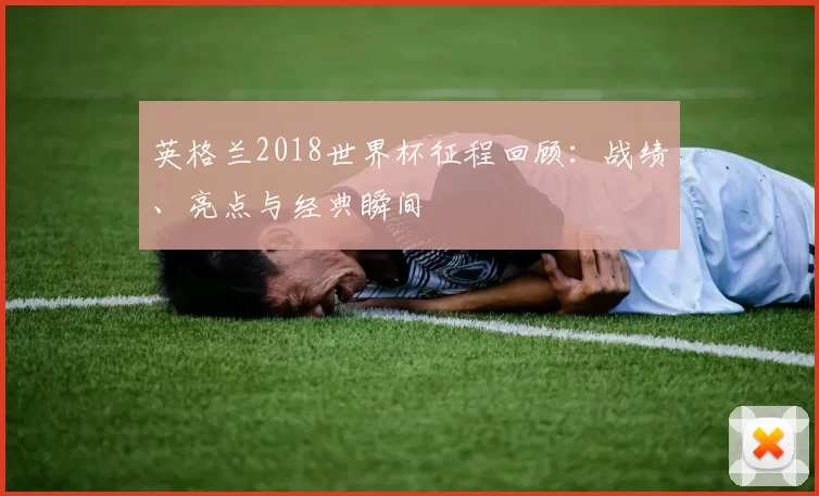 英格兰2018世界杯征程回顾:战绩、亮点与经典瞬间