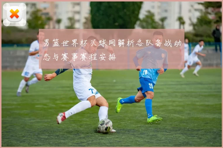 男篮世界杯买球网解析各队备战动态与赛事赛程安排