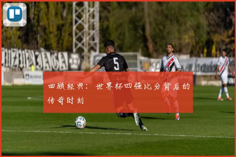 回顾经典:世界杯四强比分背后的传奇时刻