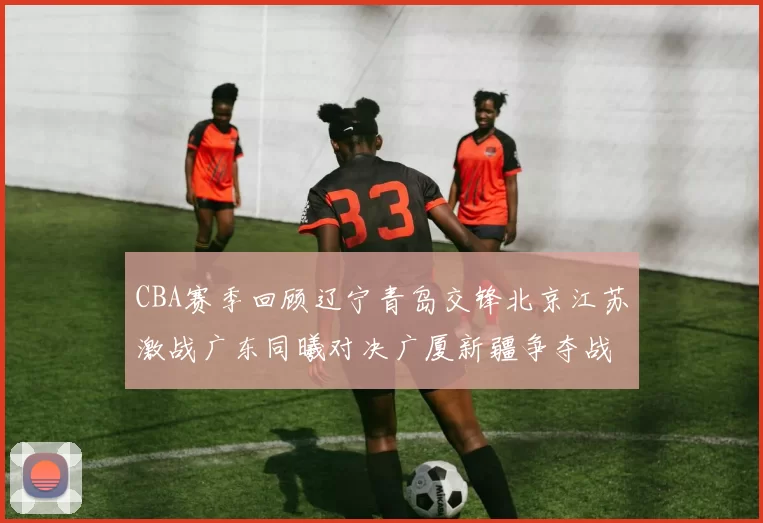 CBA赛季回顾辽宁青岛交锋北京江苏激战广东同曦对决广厦新疆争夺战精彩纷呈