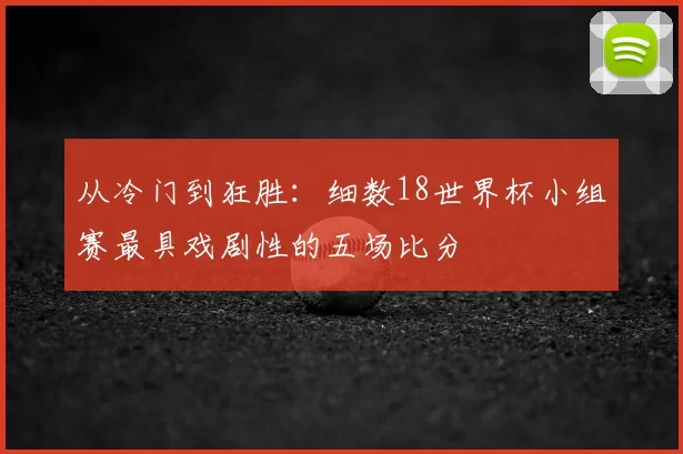 从冷门到狂胜：细数18世界杯小组赛最具戏剧性的五场比分