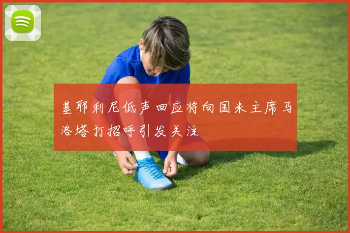 基耶利尼低声回应将向国米主席马洛塔打招呼引发关注