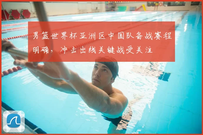 男篮世界杯亚洲区中国队备战赛程明确,冲击出线关键战受关注