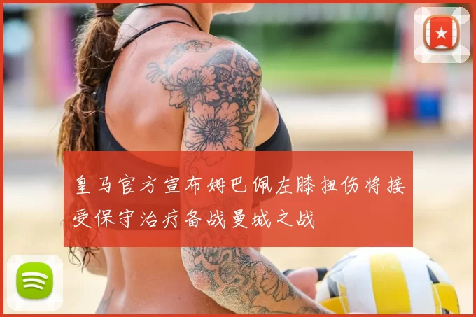 皇马官方宣布姆巴佩左膝扭伤将接受保守治疗备战曼城之战