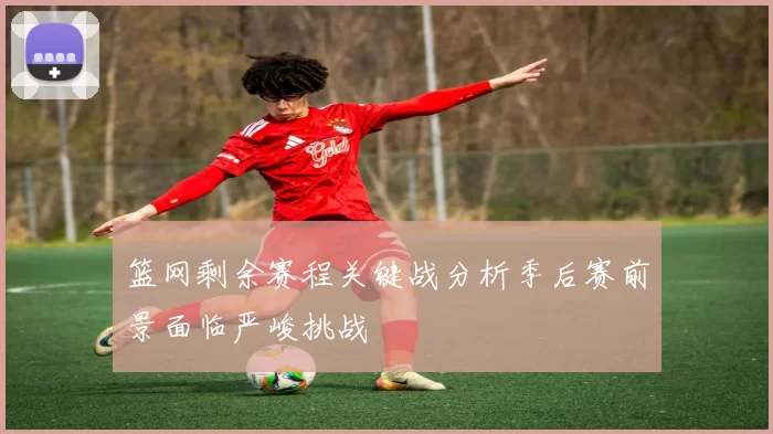 篮网剩余赛程关键战分析季后赛前景面临严峻挑战