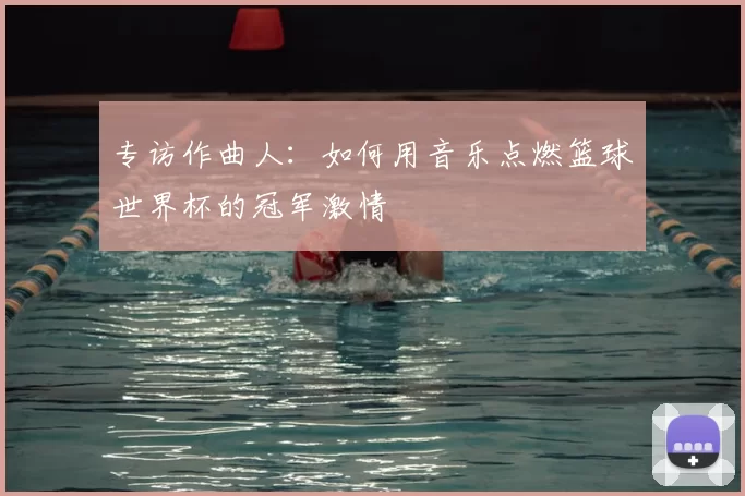 专访作曲人:如何用音乐点燃篮球世界杯的冠军激情