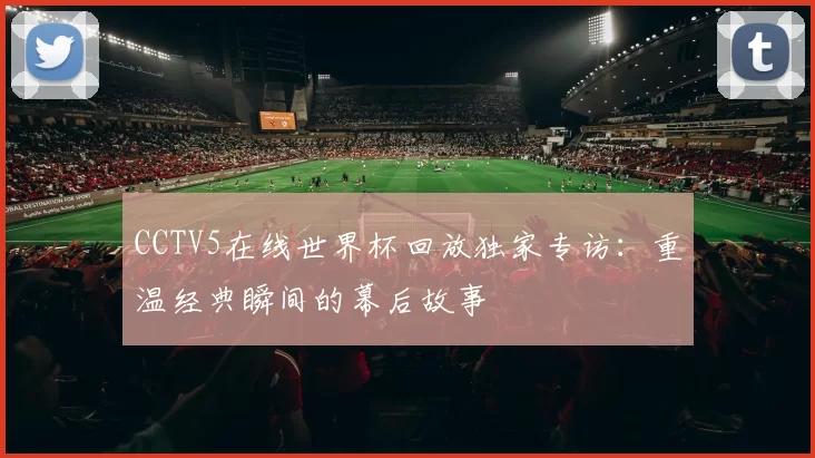 CCTV5在线世界杯回放独家专访：重温经典瞬间的幕后故事