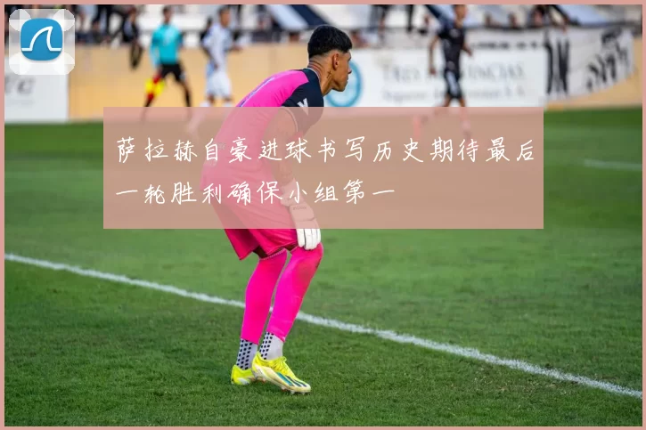 萨拉赫自豪进球书写历史期待最后一轮胜利确保小组第一