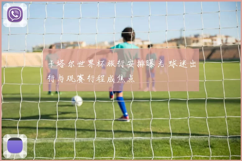 卡塔尔世界杯旅行安排曝光 球迷出行与观赛行程成焦点