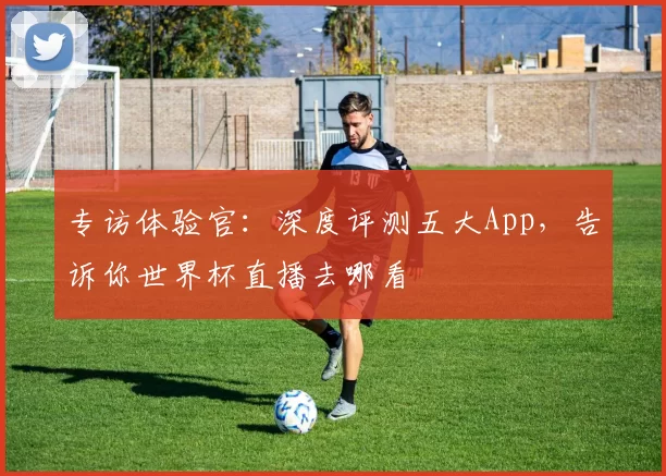 专访体验官：深度评测五大App，告诉你世界杯直播去哪看
