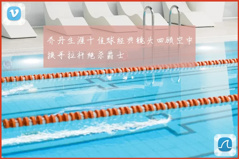 乔丹生涯十佳球经典镜头回顾空中换手拉杆绝杀爵士