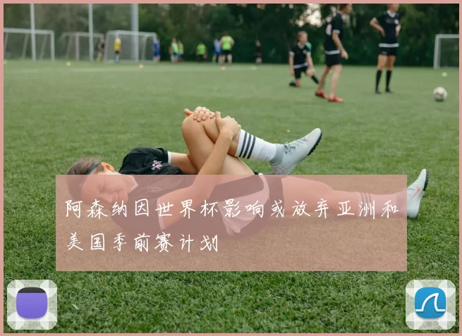 阿森纳因世界杯影响或放弃亚洲和美国季前赛计划