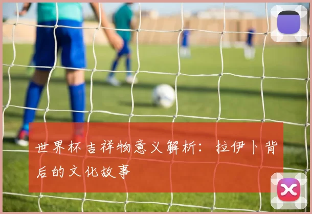 世界杯吉祥物意义解析:拉伊卜背后的文化故事
