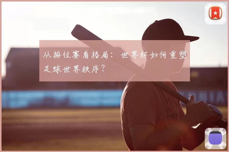 从排位赛看格局:世界杯如何重塑足球世界秩序?
