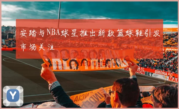 安踏与NBA球星推出新款篮球鞋引发市场关注