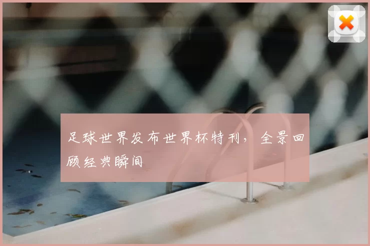 足球世界发布世界杯特刊，全景回顾经典瞬间
