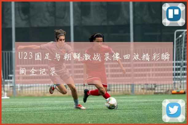 U23国足与朝鲜激战录像回放精彩瞬间全记录