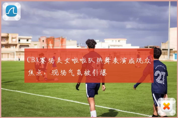 CBA赛场美女啦啦队热舞表演成观众焦点,现场气氛被引爆