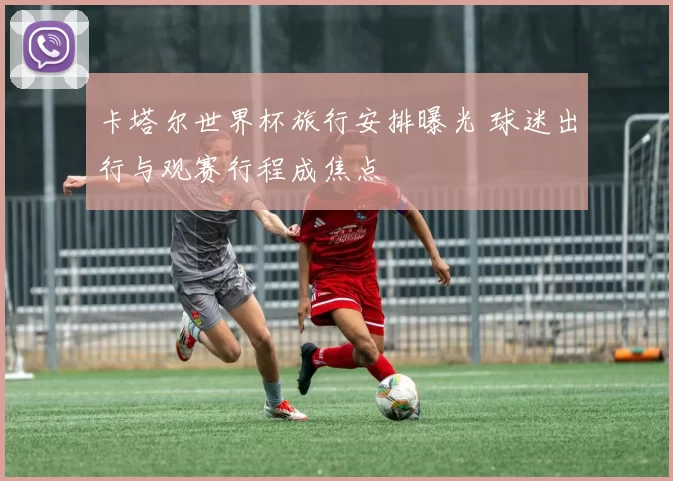 卡塔尔世界杯旅行安排曝光 球迷出行与观赛行程成焦点