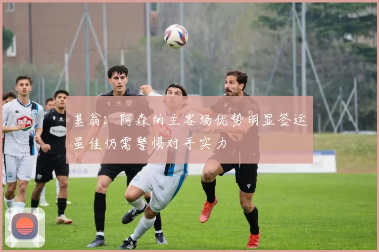 基翁:阿森纳主客场优势明显签运虽佳仍需警惕对手实力