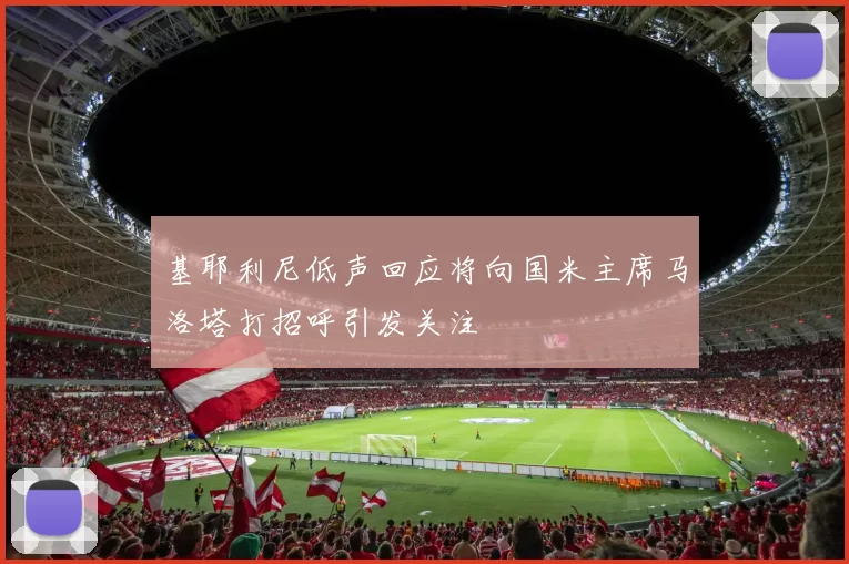 基耶利尼低声回应将向国米主席马洛塔打招呼引发关注