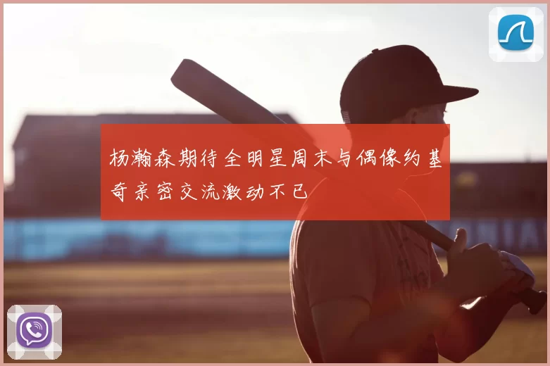 杨瀚森期待全明星周末与偶像约基奇亲密交流激动不已