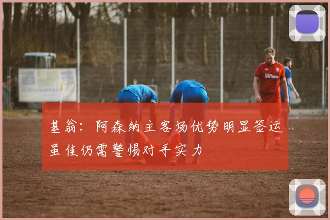 基翁：阿森纳主客场优势明显签运虽佳仍需警惕对手实力