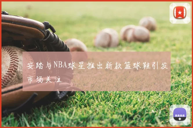 安踏与NBA球星推出新款篮球鞋引发市场关注
