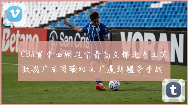 CBA赛季回顾辽宁青岛交锋北京江苏激战广东同曦对决广厦新疆争夺战精彩纷呈