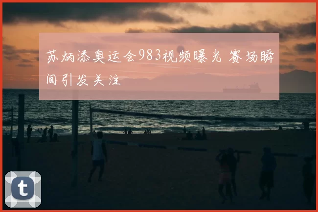 苏炳添奥运会983视频曝光 赛场瞬间引发关注