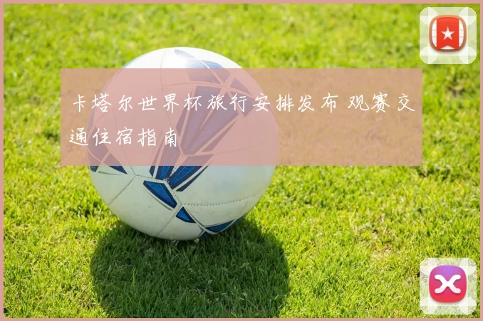 卡塔尔世界杯旅行安排发布 观赛交通住宿指南
