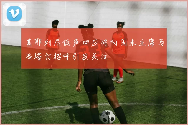 基耶利尼低声回应将向国米主席马洛塔打招呼引发关注