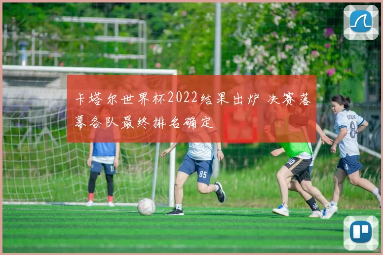 卡塔尔世界杯2022结果出炉 决赛落幕各队最终排名确定