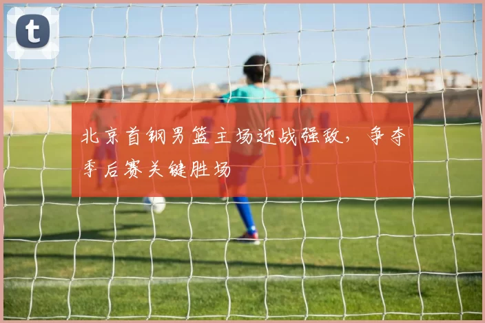 北京首钢男篮主场迎战强敌,争夺季后赛关键胜场