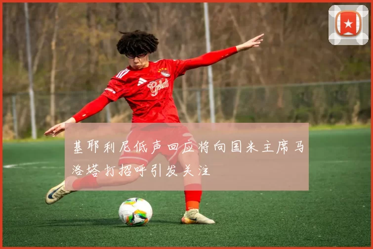 基耶利尼低声回应将向国米主席马洛塔打招呼引发关注