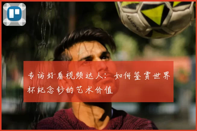 专访好看视频达人:如何鉴赏世界杯纪念钞的艺术价值