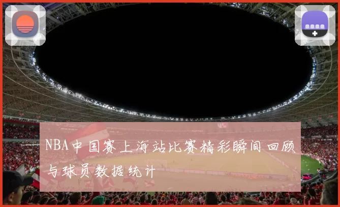 NBA中国赛上海站比赛精彩瞬间回顾与球员数据统计